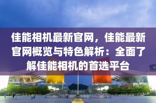 佳能相機(jī)最新官網(wǎng)，佳能最新官網(wǎng)概覽與特色解析：全面了解佳能相機(jī)的首選平臺