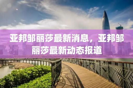 亞邦鄒麗莎最新消息，亞邦鄒麗莎最新動態(tài)報道