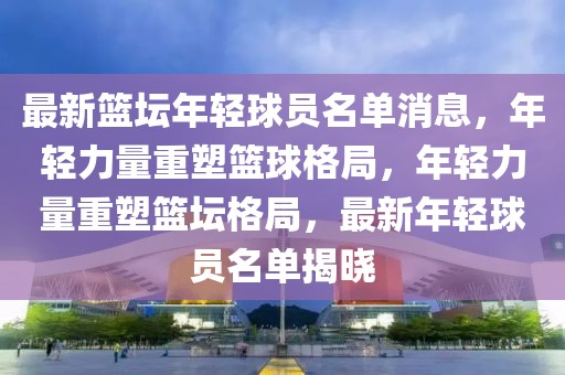 最新籃壇年輕球員名單消息，年輕力量重塑籃球格局，年輕力量重塑籃壇格局，最新年輕球員名單揭曉