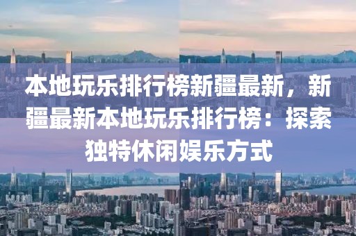 本地玩樂排行榜新疆最新，新疆最新本地玩樂排行榜：探索獨特休閑娛樂方式