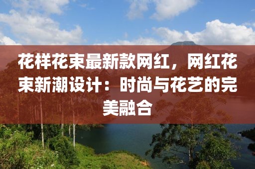 花樣花束最新款網(wǎng)紅，網(wǎng)紅花束新潮設計：時尚與花藝的完美融合