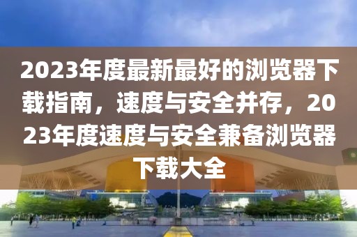 2023年度最新最好的瀏覽器下載指南，速度與安全并存，2023年度速度與安全兼?zhèn)錇g覽器下載大全