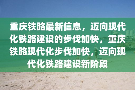 重慶鐵路最新信息，邁向現(xiàn)代化鐵路建設(shè)的步伐加快，重慶鐵路現(xiàn)代化步伐加快，邁向現(xiàn)代化鐵路建設(shè)新階段