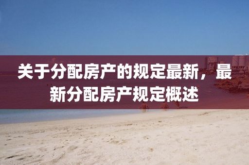 關(guān)于分配房產(chǎn)的規(guī)定最新，最新分配房產(chǎn)規(guī)定概述