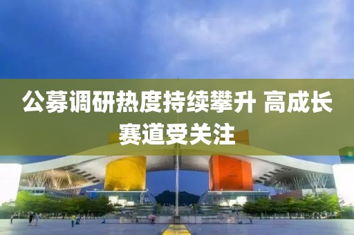 公募調(diào)研熱度持續(xù)攀升 高成長賽道受關(guān)注