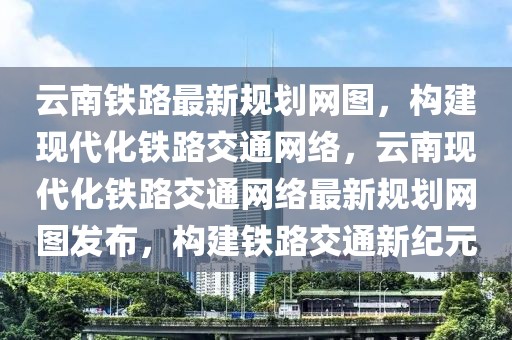 云南鐵路最新規(guī)劃網圖，構建現代化鐵路交通網絡，云南現代化鐵路交通網絡最新規(guī)劃網圖發(fā)布，構建鐵路交通新紀元