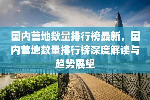 國內營地數(shù)量排行榜最新，國內營地數(shù)量排行榜深度解讀與趨勢展望