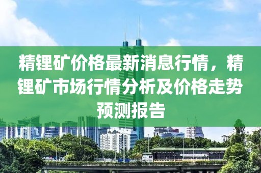 精鋰礦價格最新消息行情，精鋰礦市場行情分析及價格走勢預測報告