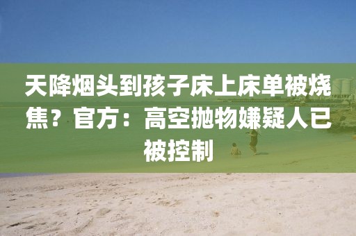 天降煙頭到孩子床上床單被燒焦？官方：高空拋物嫌疑人已被控制