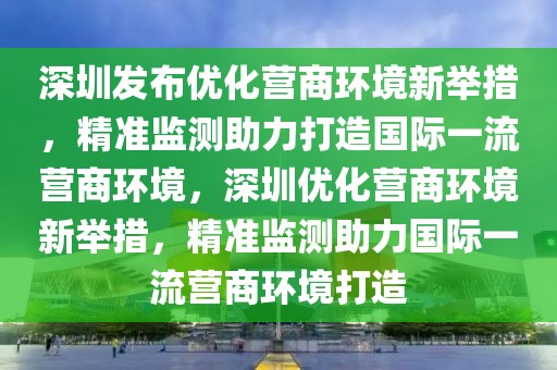 深圳發(fā)布優(yōu)化營商環(huán)境新舉措，精準(zhǔn)監(jiān)測助力打造國際一流營商環(huán)境，深圳優(yōu)化營商環(huán)境新舉措，精準(zhǔn)監(jiān)測助力國際一流營商環(huán)境打造