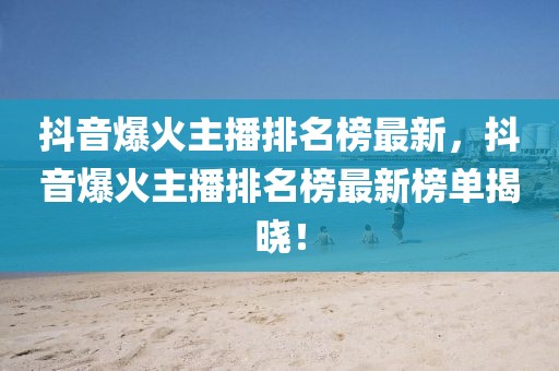 抖音爆火主播排名榜最新，抖音爆火主播排名榜最新榜單揭曉！