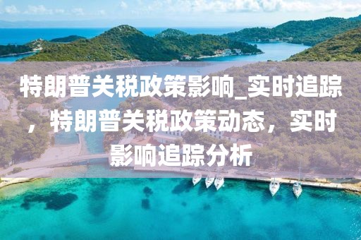 特朗普關稅政策影響_實時追蹤，特朗普關稅政策動態(tài)，實時影響追蹤分析