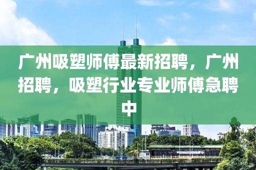 廣州吸塑師傅最新招聘，廣州招聘，吸塑行業(yè)專業(yè)師傅急聘中