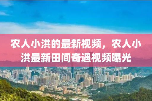 農(nóng)人小洪的最新視頻，農(nóng)人小洪最新田間奇遇視頻曝光