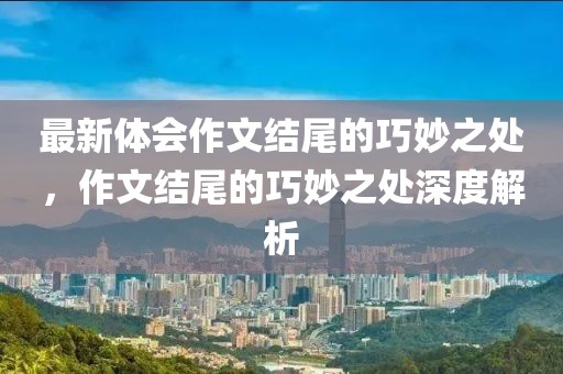 最新體會(huì)作文結(jié)尾的巧妙之處，作文結(jié)尾的巧妙之處深度解析