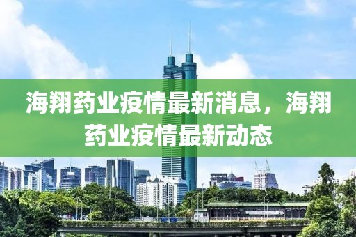 海翔藥業(yè)疫情最新消息，海翔藥業(yè)疫情最新動(dòng)態(tài)