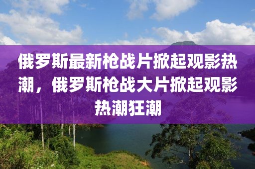 俄羅斯最新槍戰(zhàn)片掀起觀影熱潮，俄羅斯槍戰(zhàn)大片掀起觀影熱潮狂潮
