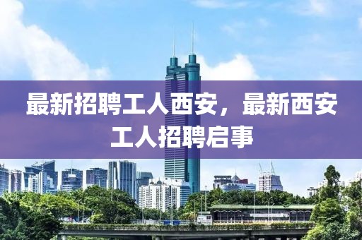 最新招聘工人西安，最新西安工人招聘啟事