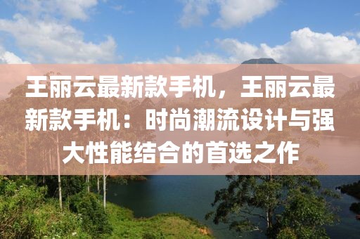 王麗云最新款手機(jī)，王麗云最新款手機(jī)：時(shí)尚潮流設(shè)計(jì)與強(qiáng)大性能結(jié)合的首選之作
