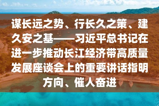 謀長遠(yuǎn)之勢、行長久之策、建久安之基——習(xí)近平總書記在進(jìn)一步推動(dòng)長江經(jīng)濟(jì)帶高質(zhì)量發(fā)展座談會(huì)上的重要講話指明方向、催人奮進(jìn)