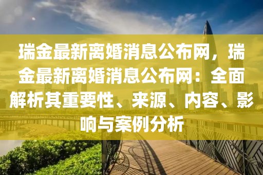 瑞金最新離婚消息公布網(wǎng)，瑞金最新離婚消息公布網(wǎng)：全面解析其重要性、來(lái)源、內(nèi)容、影響與案例分析