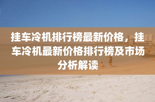 掛車?yán)錂C(jī)排行榜最新價(jià)格，掛車?yán)錂C(jī)最新價(jià)格排行榜及市場分析解讀