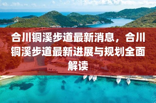 合川銅溪步道最新消息，合川銅溪步道最新進展與規(guī)劃全面解讀