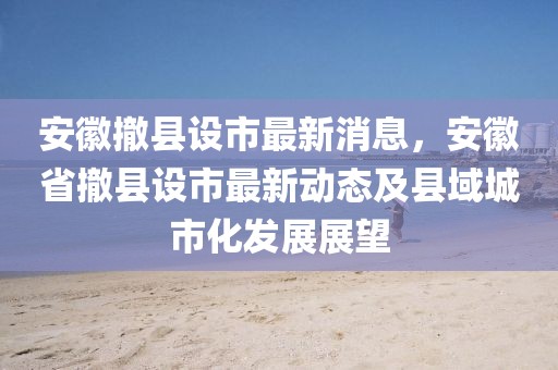 安徽撤縣設(shè)市最新消息，安徽省撤縣設(shè)市最新動態(tài)及縣域城市化發(fā)展展望