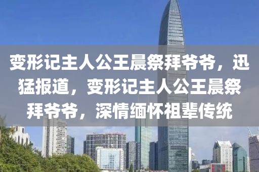 變形記主人公王晨祭拜爺爺，迅猛報道，變形記主人公王晨祭拜爺爺，深情緬懷祖輩傳統(tǒng)