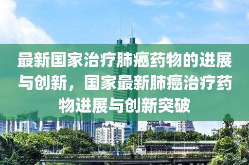 最新國家治療肺癌藥物的進(jìn)展與創(chuàng)新，國家最新肺癌治療藥物進(jìn)展與創(chuàng)新突破