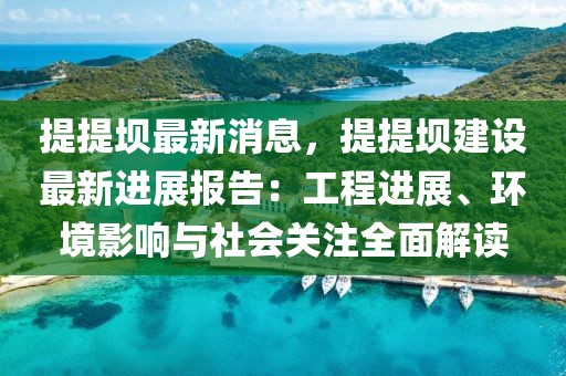 提提壩最新消息，提提壩建設(shè)最新進展報告：工程進展、環(huán)境影響與社會關(guān)注全面解讀
