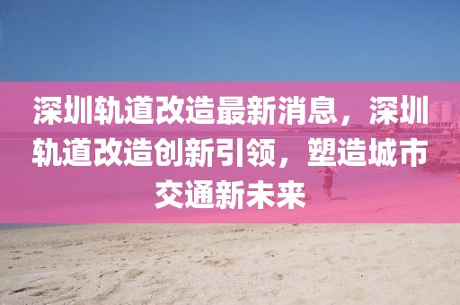 深圳軌道改造最新消息，深圳軌道改造創(chuàng)新引領(lǐng)，塑造城市交通新未來