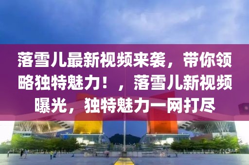 落雪兒最新視頻來襲，帶你領(lǐng)略獨(dú)特魅力！，落雪兒新視頻曝光，獨(dú)特魅力一網(wǎng)打盡