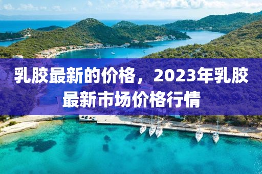 乳膠最新的價格，2023年乳膠最新市場價格行情
