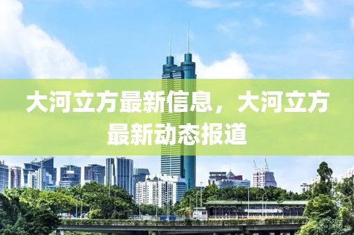 大河立方最新信息，大河立方最新動態(tài)報道
