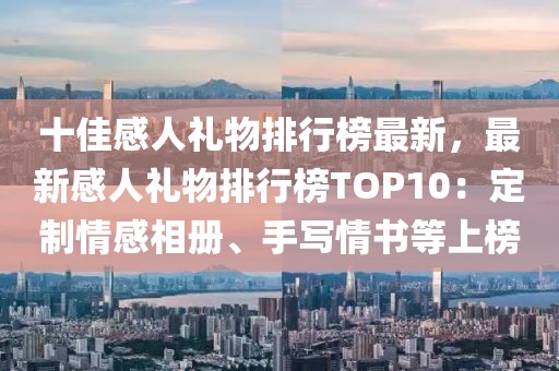 十佳感人禮物排行榜最新，最新感人禮物排行榜TOP10：定制情感相冊(cè)、手寫情書等上榜