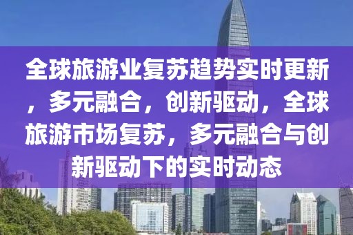 全球旅游業(yè)復蘇趨勢實時更新，多元融合，創(chuàng)新驅動，全球旅游市場復蘇，多元融合與創(chuàng)新驅動下的實時動態(tài)