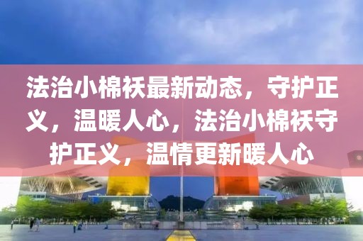 法治小棉襖最新動態(tài)，守護正義，溫暖人心，法治小棉襖守護正義，溫情更新暖人心