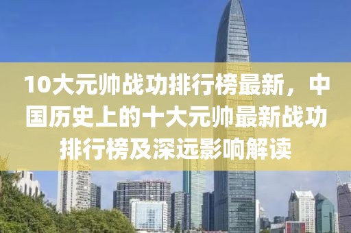 10大元帥戰(zhàn)功排行榜最新，中國(guó)歷史上的十大元帥最新戰(zhàn)功排行榜及深遠(yuǎn)影響解讀