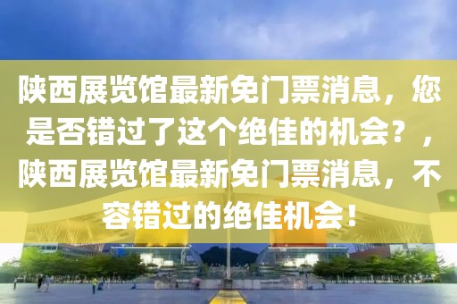 陜西展覽館最新免門票消息，您是否錯過了這個絕佳的機會？，陜西展覽館最新免門票消息，不容錯過的絕佳機會！