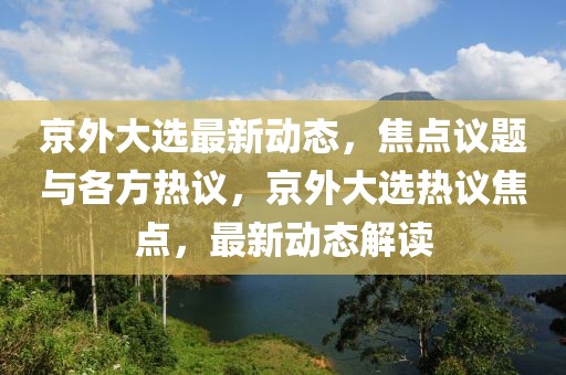 京外大選最新動(dòng)態(tài)，焦點(diǎn)議題與各方熱議，京外大選熱議焦點(diǎn)，最新動(dòng)態(tài)解讀