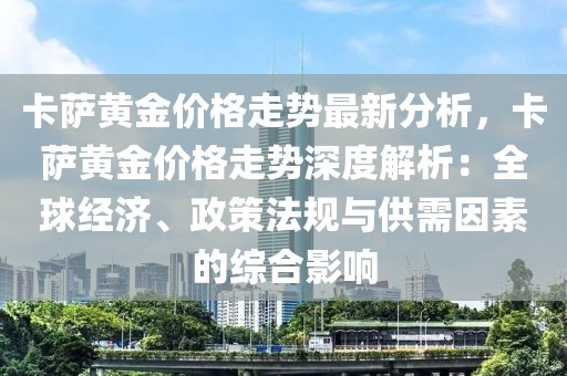 卡薩黃金價(jià)格走勢最新分析，卡薩黃金價(jià)格走勢深度解析：全球經(jīng)濟(jì)、政策法規(guī)與供需因素的綜合影響