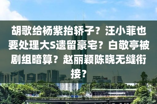 胡歌給楊紫抬轎子？汪小菲也要處理大S遺留豪宅？白敬亭被劇組暗算？趙麗穎陳曉無縫銜接？