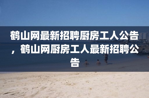 鶴山網(wǎng)最新招聘廚房工人公告，鶴山網(wǎng)廚房工人最新招聘公告