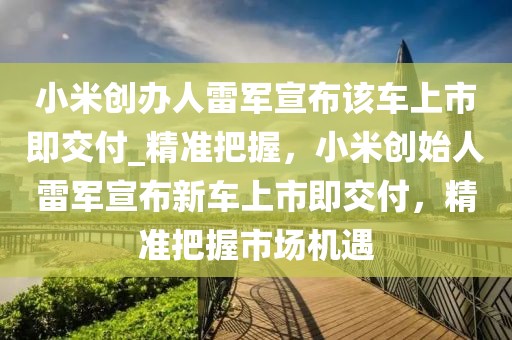小米創(chuàng)辦人雷軍宣布該車上市即交付_精準(zhǔn)把握，小米創(chuàng)始人雷軍宣布新車上市即交付，精準(zhǔn)把握市場(chǎng)機(jī)遇