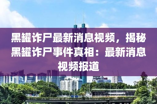 黑罐詐尸最新消息視頻，揭秘黑罐詐尸事件真相：最新消息視頻報(bào)道