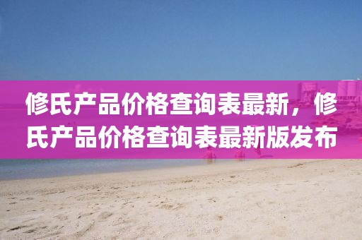 修氏產(chǎn)品價(jià)格查詢表最新，修氏產(chǎn)品價(jià)格查詢表最新版發(fā)布