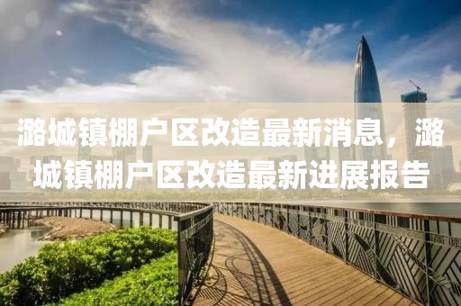 潞城鎮(zhèn)棚戶區(qū)改造最新消息，潞城鎮(zhèn)棚戶區(qū)改造最新進(jìn)展報告