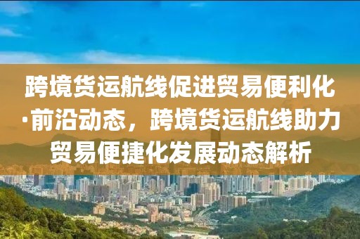 跨境貨運(yùn)航線促進(jìn)貿(mào)易便利化·前沿動態(tài)，跨境貨運(yùn)航線助力貿(mào)易便捷化發(fā)展動態(tài)解析