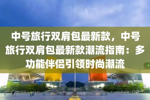 中號旅行雙肩包最新款，中號旅行雙肩包最新款潮流指南：多功能伴侶引領時尚潮流